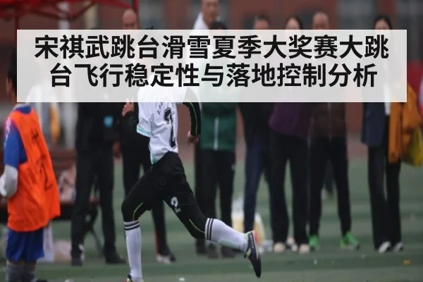 宋祺武跳台滑雪夏季大奖赛大跳台飞行稳定性与落地控制分析